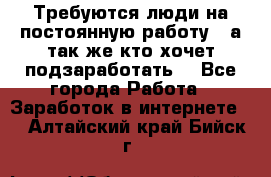 Требуются люди на постоянную работу,  а так же кто хочет подзаработать! - Все города Работа » Заработок в интернете   . Алтайский край,Бийск г.